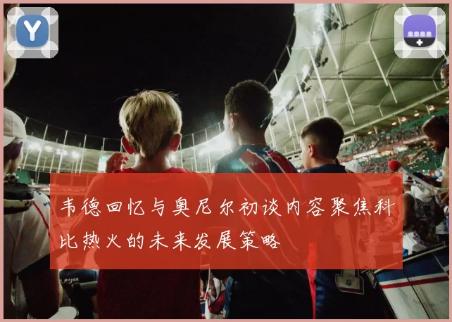 韦德回忆与奥尼尔初谈内容聚焦科比热火的未来发展策略