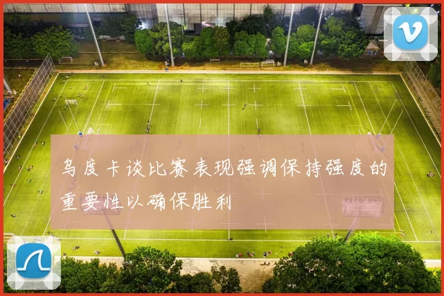 乌度卡谈比赛表现强调保持强度的重要性以确保胜利