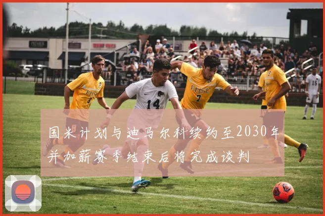 国米计划与迪马尔科续约至2030年并加薪赛季结束后将完成谈判