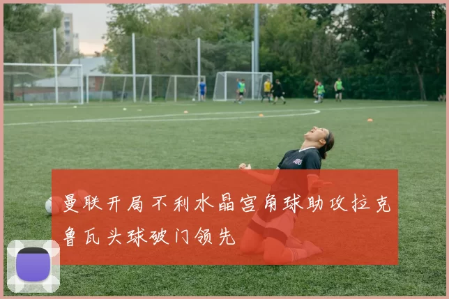 曼联开局不利水晶宫角球助攻拉克鲁瓦头球破门领先