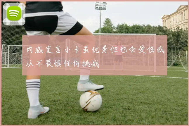 内威直言小卡虽优秀但也会受伤我从不畏惧任何挑战