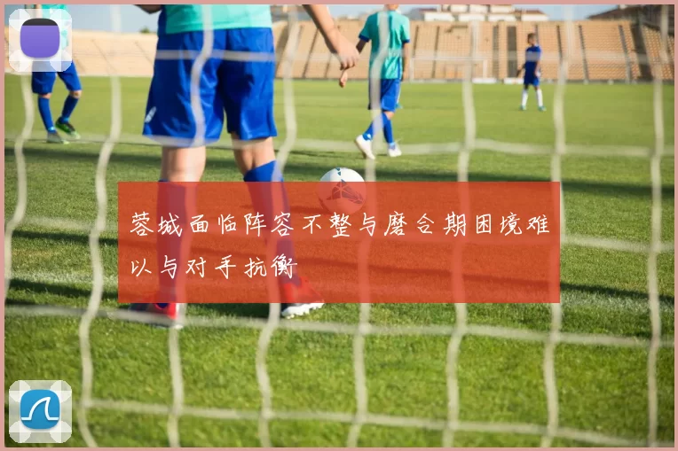 蓉城面临阵容不整与磨合期困境难以与对手抗衡