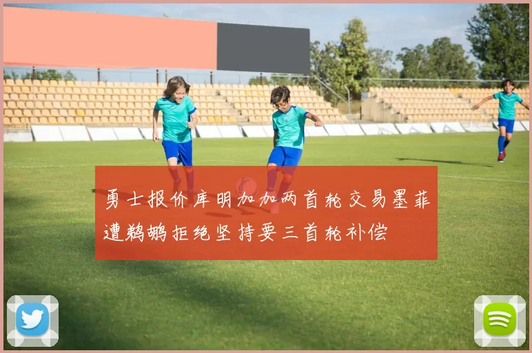 勇士报价库明加加两首轮交易墨菲遭鹈鹕拒绝坚持要三首轮补偿