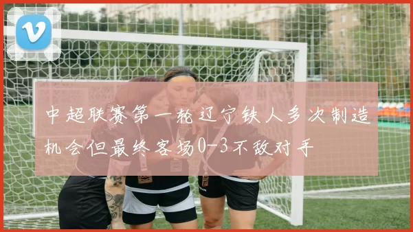 中超联赛第一轮辽宁铁人多次制造机会但最终客场0-3不敌对手