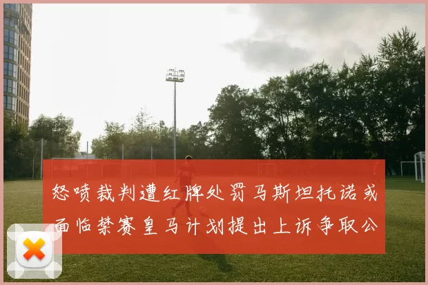 怒喷裁判遭红牌处罚马斯坦托诺或面临禁赛皇马计划提出上诉争取公正处理