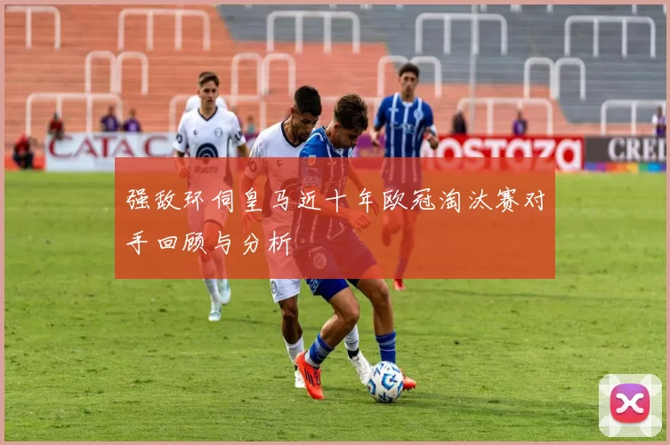 强敌环伺皇马近十年欧冠淘汰赛对手回顾与分析